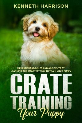 Crate Training Your Puppy: Minimize Headaches and Accidents by Learning the Smartest Way to Train Your Puppy - Harrison, Kenneth