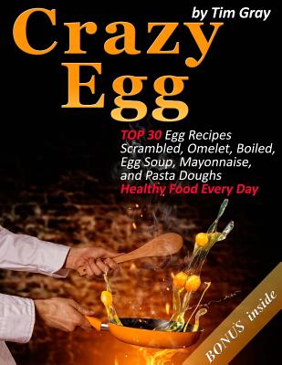 Crazy Egg: Top 30 Egg Recipes Scrambled, Omelet, Boiled, Egg Soup, Mayonnaise, and Pasta Doughs (Healthy Food Every Day!) - Gray, Tim