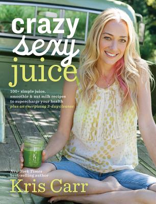 Crazy Sexy Juice: 100+ Simple Juice, Smoothie & Nut Milk Recipes to Supercharge Your Health - Carr, Kris