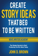 Create Story Ideas That Beg to Be Written: The Simple Secrets to Start Producing Terrific Ideas Today