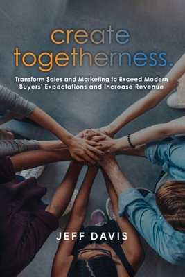 Create Togetherness: Transform Sales and Marketing to Exceed Modern Buyers' Expectations and Increase Revenue - Davis, Jeff