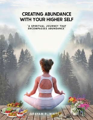 Creating Abundance with Your Higher Self: "A Spiritual Journey That Encompasses Abundance" - White, Graham Robert