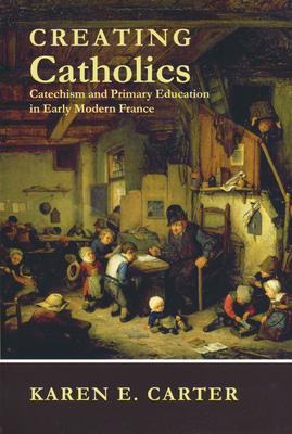 Creating Catholics: Catechism and Primary Education in Early Modern France - Carter, Karen E.