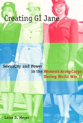 Creating G.I. Jane: Sexuality and Power in the Women's Army Corps During World War II - Meyer, Leisa, Professor