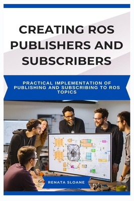 Creating Ros Publishers and Subscribers: Practical Implementation of Publishing and Subscribing to ROS Topics - Sloane, Renata