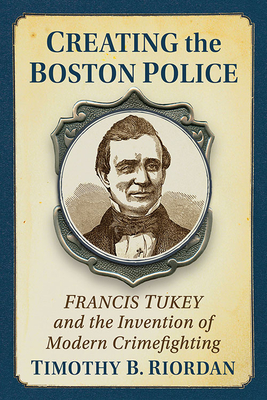 Creating the Boston Police: Francis Tukey and the Invention of Modern Crime Fighting - Riordan, Timothy B.
