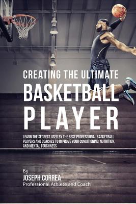 Creating the Ultimate Basketball Player: Learn the Secrets Used by the Best Professional Basketball Players and Coaches to Improve Your Conditioning, Nutrition, and Mental Toughness - Correa (Professional Athlete and Coach)