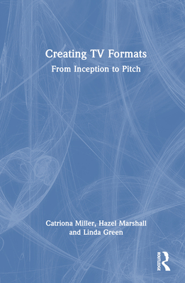 Creating TV Formats: From Inception to Pitch - Miller, Catriona, and Marshall, Hazel, and Green, Linda