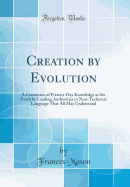 Creation by Evolution: A Consensus of Present-Day Knowledge as Set Forth by Leading Authorities in Non-Technical Language That All May Understand (Classic Reprint)