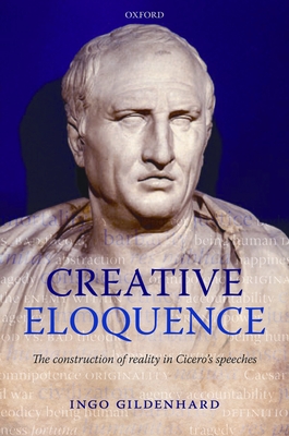 Creative Eloquence: The Construction of Reality in Cicero's Speeches - Gildenhard, Ingo