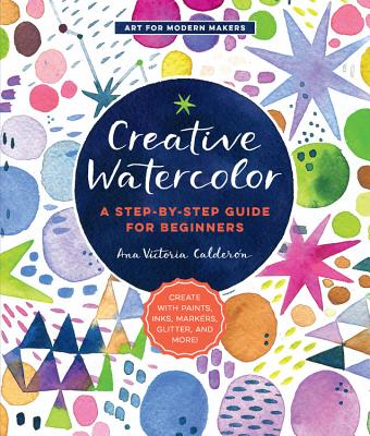 Creative Watercolor: A Step-By-Step Guide for Beginners--Create with Paints, Inks, Markers, Glitter, and More! - Calderon, Ana Victoria