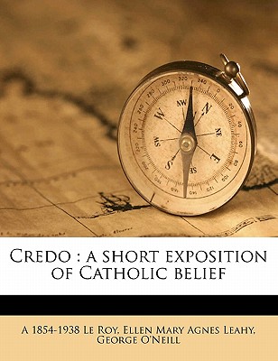 Credo: A Short Exposition of Catholic Belief - Le Roy, A 1854-1938, and O'Neill, George, and Leahy, Ellen Mary Agnes