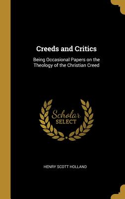 Creeds and Critics: Being Occasional Papers on the Theology of the Christian Creed - Holland, Henry Scott