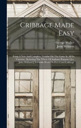 Cribbage Made Easy: Being A New And Complete Treatise On The Game In All Its Varieties: Including The Whole Of Anthony Pasquin's [i.e. John Williams'] Scientific Work On Five-card Cribbage