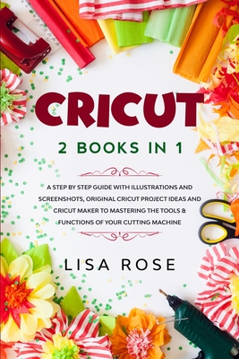 Cricut: 2 BOOKS in 1: A Step By Step Guide with Illustrations and Screenshots, Original Project Ideas and Cricut Maker to Mastering the Tools & Functions of Your Cutting Machine - Rose, Lisa