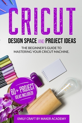 CRICUT DESIGN SPACE and PROJECT IDEAS: The Beginner's Guide to Mastering Your Cricut Machine - Maker Academy, Emily Craft