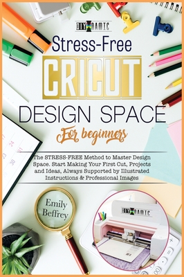 Cricut Design Space for Beginners: The Stress-Free Method to Master Design Space. Start Making Your First Cut, Projects and Ideas, Always Supported by Illustrated Instructions & Professional Images - Beffrey, Emily