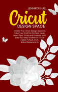 Cricut Design Space: Master The Circut Design Space & Take Your Craft to the Next Level, Learn Tips, Tricks and Projects, with Step-by-Step Guides for Cricut Maker, Cricut Joy & Cricut Explore Air 2