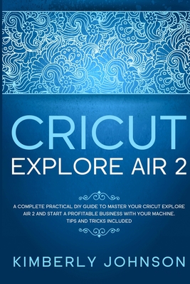 Cricut Explore Air 2: A Complete Practical DIY Guide to Master your Cricut Explore Air 2 and Start a Profitable Business with your Machine. Tips and Tricks Included - Johnson, Kimberly