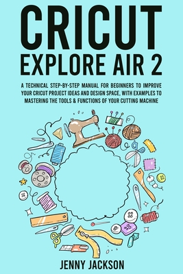 Cricut Explore Air 2: A Technical Step-by-Step Manual for Beginners to Improve Your Cricut Project Ideas and Design Space, with Examples to Mastering the Tools & Functions of Your Cutting Machine - Jackson, Jenny