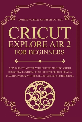 Cricut Explore Air 2 For Beginners: A DIY Guide to Master Your Cutting Machine, Cricut Design Space and Craft Out Creative Project Ideas. A Coach Playbook With Tips, Illustration & Screenshots - Paper, Lorrie, and Cutter, Jennifer