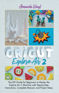 Cricut Explore Air 2: The DIY Guide for Beginners to Master the Explore Air 2 Machine with Step-by-Step Instructions, Complete Manual, and Project Ideas