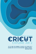 Cricut Explore Air 2: the DIY Guide for Beginners to Master the Explore Air 2 Machine with Step-by-Step Instructions, Complete Manual, and Project Ideas