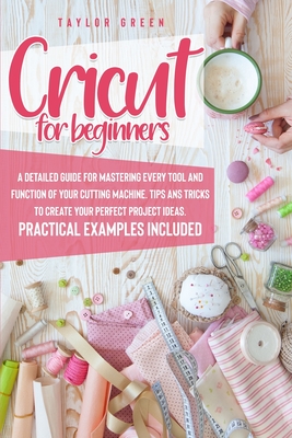 Cricut for Beginners: A detailed guide for mastering every tool and function of your cutting machine. Tips and tricks to create your perfect project ideas. Practical examples included - Green, Taylor