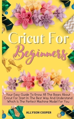 Cricut For Beginners Small Guide: Your Easy Guide To Know All The Bases About Cricut For Start In The Best Way And Understand Which Is The Perfect Machine Model For You - Cooper, Allyson