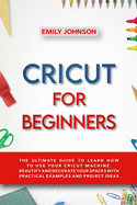 Cricut for Beginners: The Ultimate Guide to Learn How to Use Your Cricut Machine. Beautify and Decorate Your Spaces with Practical Examples and Project Ideas