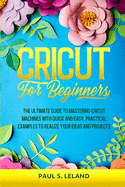 Cricut for Beginners: The Ultimate Guide to Mastering Cricut Machines With Quick and Easy, Practical Examples to Realize Your Ideas and Projects
