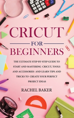 Cricut for Beginners: The Ultimate Step-by-Step Guide To Start and Mastering Cricut, Tools and Accessories and Learn Tips and Tricks to Create Your Perfect Project Ideas - Baker, Rachel