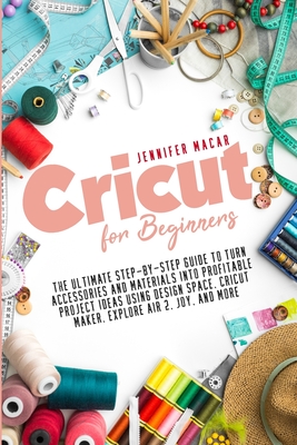 Cricut for Beginners: The Ultimate Step-by-Step Guide to Turn Accessories and Materials into Profitable Project Ideas Using Design Space, Cricut Maker, Explore Air 2, Joy, and More - Macar, Jennifer