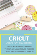 Cricut Guide for Beginners: The Ultimate Step-by-Step Guide To Start and Learn Tips and Tricks to Create Your Perfect Cricut Projects: Cricut Design Space