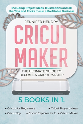 Cricut Maker: 5 books in 1: The Ultimate Guide to Become a Cricut Master Including Project Ideas, Illustrations and all the Tips and Tricks to run a Profitable Business - Hendry, Jennifer