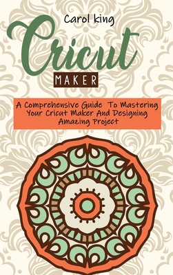 Cricut Maker: A Comprehensive Guide To Mastering Your Cricut Maker And Designing Amazing Project - King, Carol