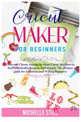 Cricut Maker for Beginners: Learn and Choose Among the many Cricut Machines to Start a Profitable Business from scratch. The ultimate guide for Ambitious and Willing Beginners - Still, Michelle