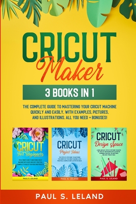 Cricut Maker: The Complete Guide to Mastering Your Cricut Machine Quickly and Easily, With Examples, Pictures, and Illustrations. All You Need + Bonuses! - Leland, Paul S