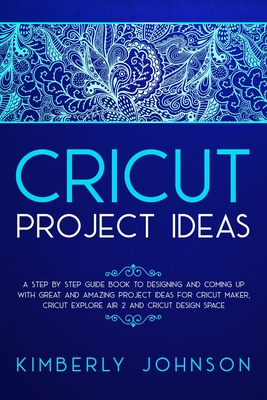 Cricut Project Ideas: A Step by Step Guide Book to Designing and Coming Up with Great and Amazing Project Ideas for Cricut Maker, Explore Air 2 and Design Space - Johnson, Kimberly