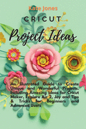Cricut Project Ideas: An Illustrated Guide to Create Unique and Wonderful Projects. Including Amazing Ideas for Cricut Maker, Explore Air 2, Joy and Tips & Tricks for Beginners and Advanced Users