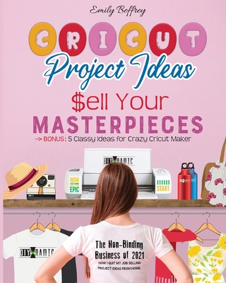 Cricut Project Ideas Sell Your Masterpieces: The Non-Binding Business of 2021. How I Quit My Job Selling Project Ideas From Home. BONUS: 5 Classy Ideas for Crazy Cricut Maker - Beffrey, Emily