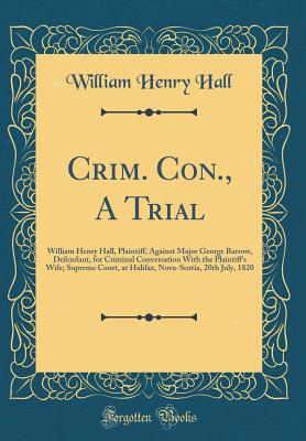 Crim. Con., a Trial: William Henry Hall, Plaintiff, Against Major George Barrow, Defendant, for Criminal Conversation with the Plaintiff's Wife; Supreme Court, at Halifax, Nova-Scotia, 20th July, 1820 (Classic Reprint) - Hall, William Henry