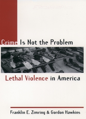 Crime Is Not the Problem: Lethal Violence in America - Zimring, Franklin E, and Hawkins, Gordon