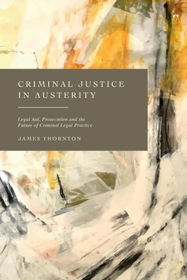 Criminal Justice in Austerity: Legal Aid, Prosecution and the Future of Criminal Legal Practice - Thornton, James