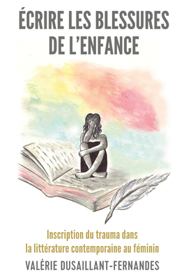 ?crire Les Blessures de l'Enfance: Inscription Du Trauma Dans La Litt?rature Contemporaine Au F?minin - Dusaillant-Fernandes, Val?rie