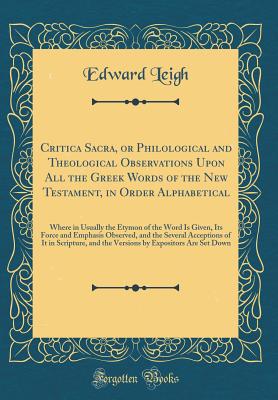Critica Sacra, or Philological and Theological Observations Upon All the Greek Words of the New Testament, in Order Alphabetical: Where in Usually the Etymon of the Word Is Given, Its Force and Emphasis Observed, and the Several Acceptions of It in Script - Leigh, Edward