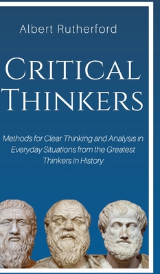 Critical Thinkers: Methods for Clear Thinking and Analysis in Everyday Situations from the Greatest Thinkers in History - Albert, Rutherford
