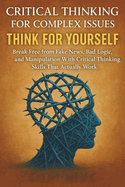 Critical Thinking For Complex Issues: Think for Yourself: Break Free from Fake News, Bad Logic, and Manipulation With Critical Thinking Skills That Actually Work