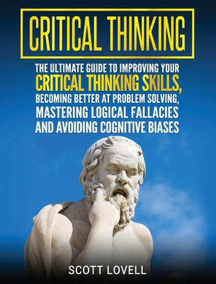 Critical Thinking: The Ultimate Guide to Improving Your Critical Thinking Skills, Becoming Better at Problem Solving, Mastering Logical Fallacies and Avoiding Cognitive Biases - Lovell, Scott