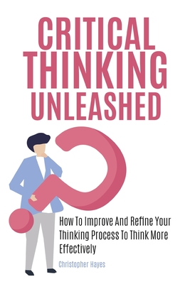 Critical Thinking Unleashed: How To Improve And Refine Your Thinking Process To Think More Effectively - Magana, Patrick, and Hayes, Christopher